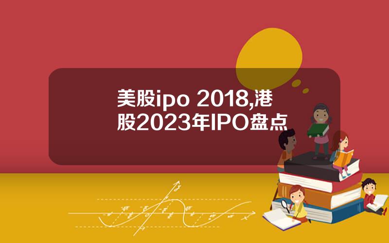 美股ipo 2018,港股2023年IPO盘点